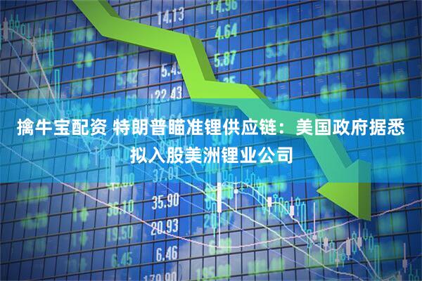 擒牛宝配资 特朗普瞄准锂供应链：美国政府据悉拟入股美洲锂业公司