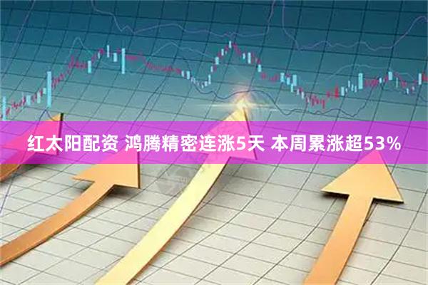 红太阳配资 鸿腾精密连涨5天 本周累涨超53%