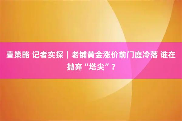 壹策略 记者实探｜老铺黄金涨价前门庭冷落 谁在抛弃“塔尖”？