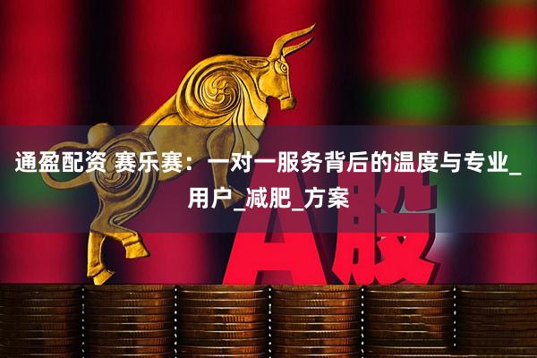 通盈配资 赛乐赛：一对一服务背后的温度与专业_用户_减肥_方案