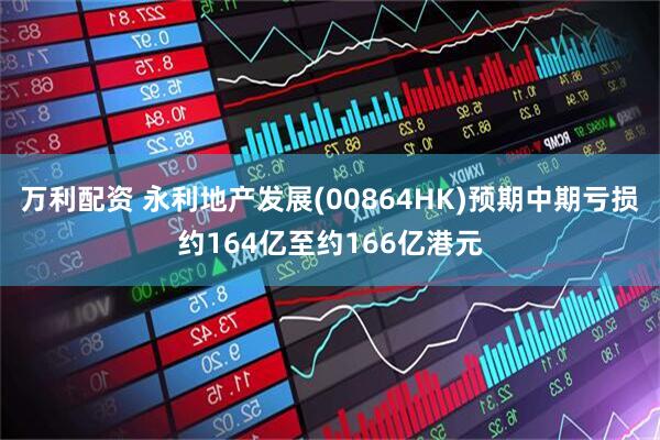 万利配资 永利地产发展(00864HK)预期中期亏损约164亿至约166亿港元