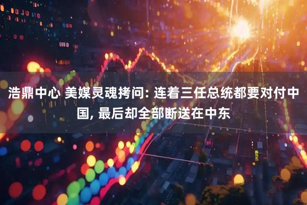浩鼎中心 美媒灵魂拷问: 连着三任总统都要对付中国, 最后却全部断送在中东