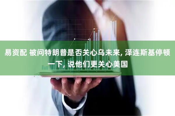 易资配 被问特朗普是否关心乌未来, 泽连斯基停顿一下, 说他们更关心美国