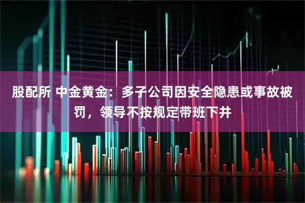 股配所 中金黄金：多子公司因安全隐患或事故被罚，领导不按规定带班下井