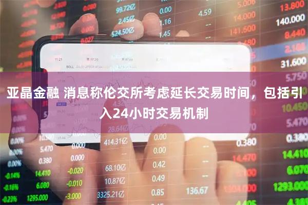 亚晶金融 消息称伦交所考虑延长交易时间，包括引入24小时交易机制