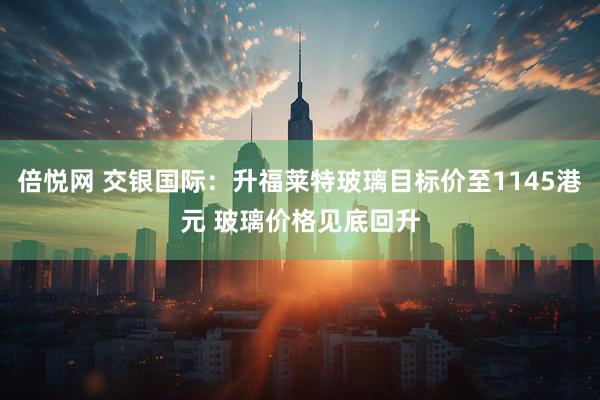 倍悦网 交银国际：升福莱特玻璃目标价至1145港元 玻璃价格见底回升