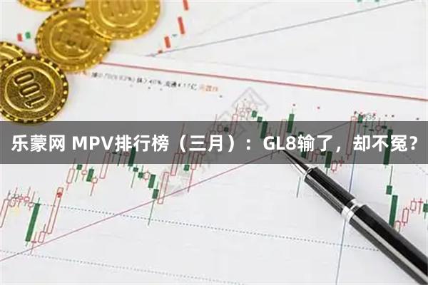 乐蒙网 MPV排行榜（三月）：GL8输了，却不冤？