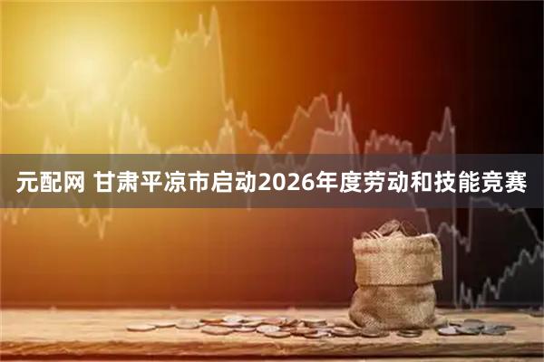 元配网 甘肃平凉市启动2026年度劳动和技能竞赛