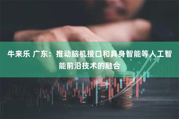 牛来乐 广东：推动脑机接口和具身智能等人工智能前沿技术的融合