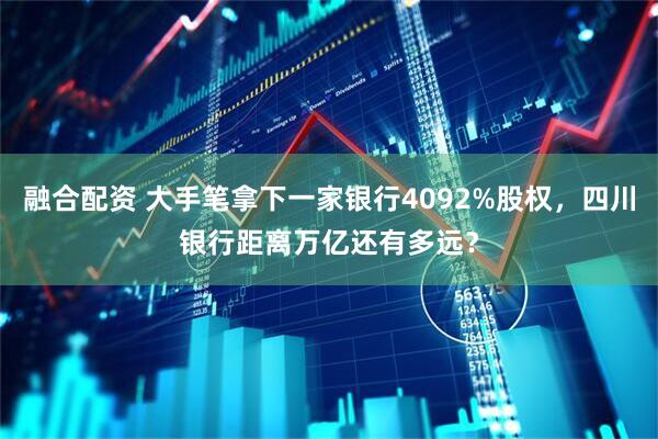 融合配资 大手笔拿下一家银行4092%股权，四川银行距离万亿还有多远？