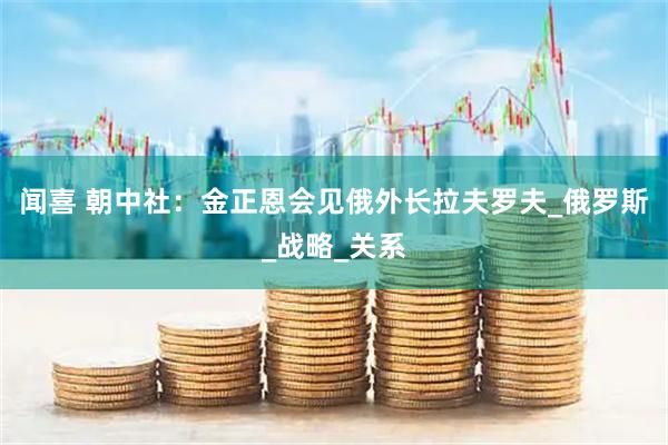 闻喜 朝中社：金正恩会见俄外长拉夫罗夫_俄罗斯_战略_关系