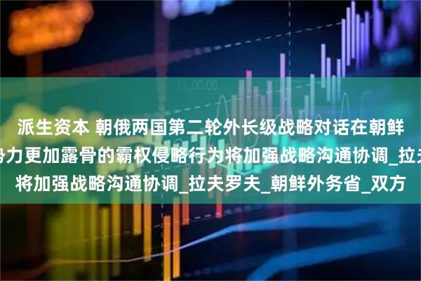 派生资本 朝俄两国第二轮外长级战略对话在朝鲜元山进行，面对敌对势力更加露骨的霸权侵略行为将加强战略沟通协调_拉夫罗夫_朝鲜外务省_双方