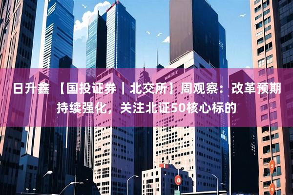 日升鑫 【国投证券｜北交所】周观察：改革预期持续强化，关注北证50核心标的