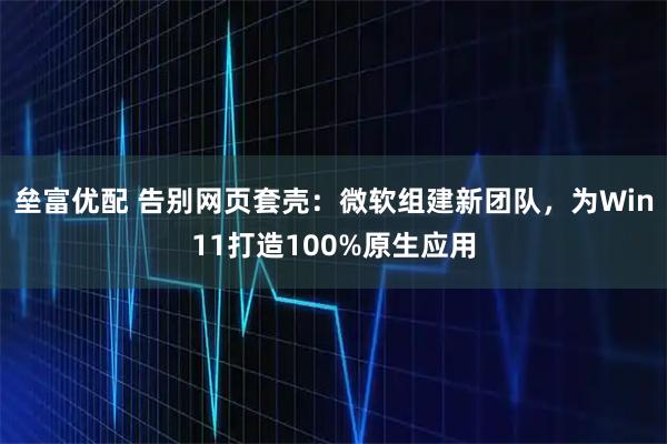 垒富优配 告别网页套壳：微软组建新团队，为Win11打造100%原生应用