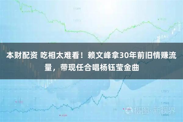 本财配资 吃相太难看！赖文峰拿30年前旧情赚流量，带现任合唱杨钰莹金曲