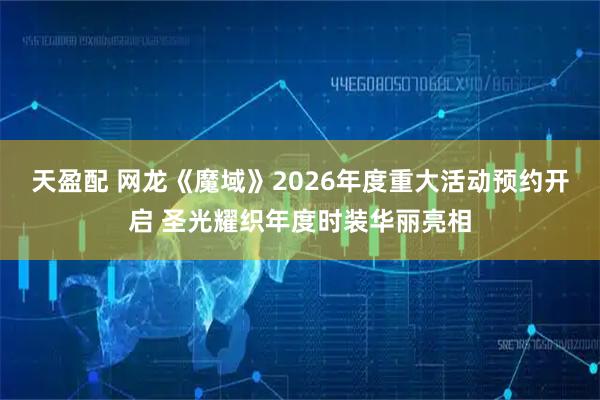 天盈配 网龙《魔域》2026年度重大活动预约开启 圣光耀织年度时装华丽亮相
