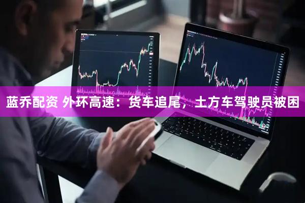 蓝乔配资 外环高速：货车追尾，土方车驾驶员被困