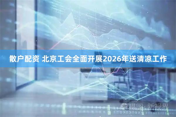 散户配资 北京工会全面开展2026年送清凉工作