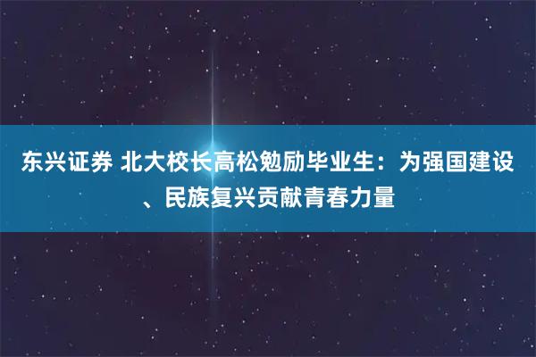 东兴证券 北大校长高松勉励毕业生：为强国建设、民族复兴贡献青春力量