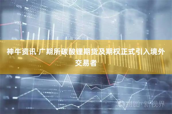 神牛资讯 广期所碳酸锂期货及期权正式引入境外交易者