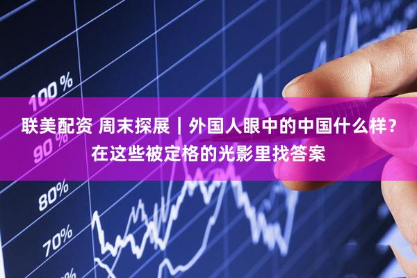 联美配资 周末探展｜外国人眼中的中国什么样？在这些被定格的光影里找答案
