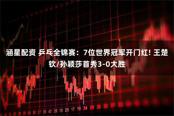 涵星配资 乒乓全锦赛：7位世界冠军开门红! 王楚钦/孙颖莎首秀3-0大胜