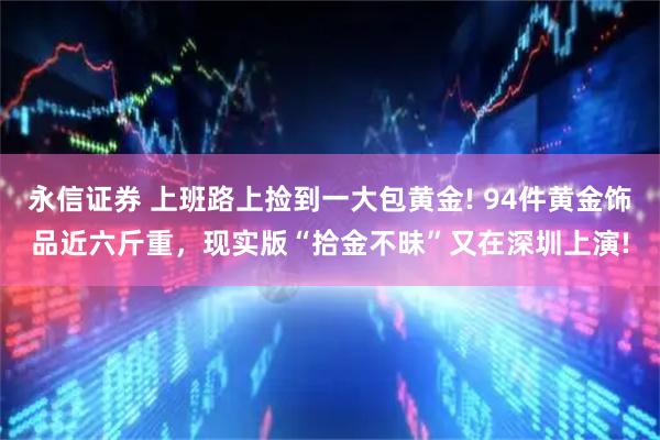 永信证券 上班路上捡到一大包黄金! 94件黄金饰品近六斤重，现实版“拾金不昧”又在深圳上演!