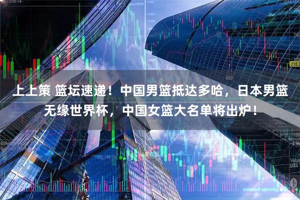 上上策 篮坛速递！中国男篮抵达多哈，日本男篮无缘世界杯，中国女篮大名单将出炉！