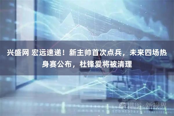 兴盛网 宏远速递！新主帅首次点兵，未来四场热身赛公布，杜锋爱将被清理
