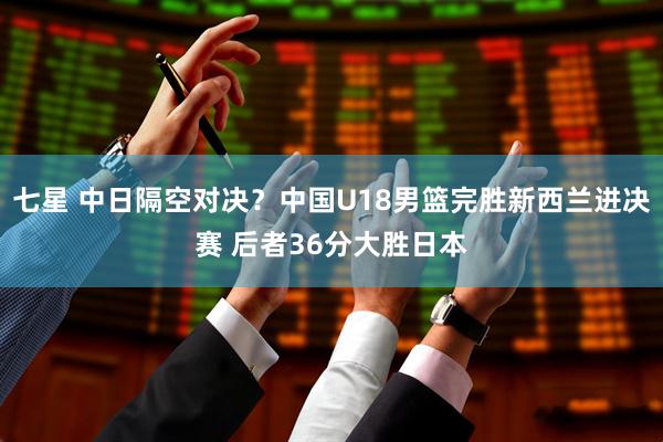 七星 中日隔空对决？中国U18男篮完胜新西兰进决赛 后者36分大胜日本